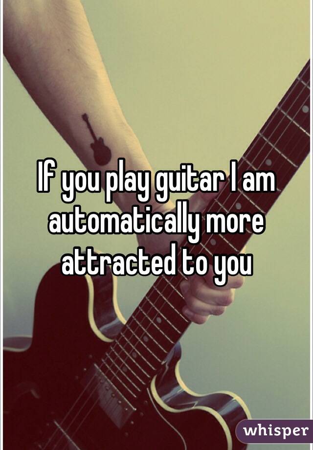 If you play guitar I am automatically more attracted to you