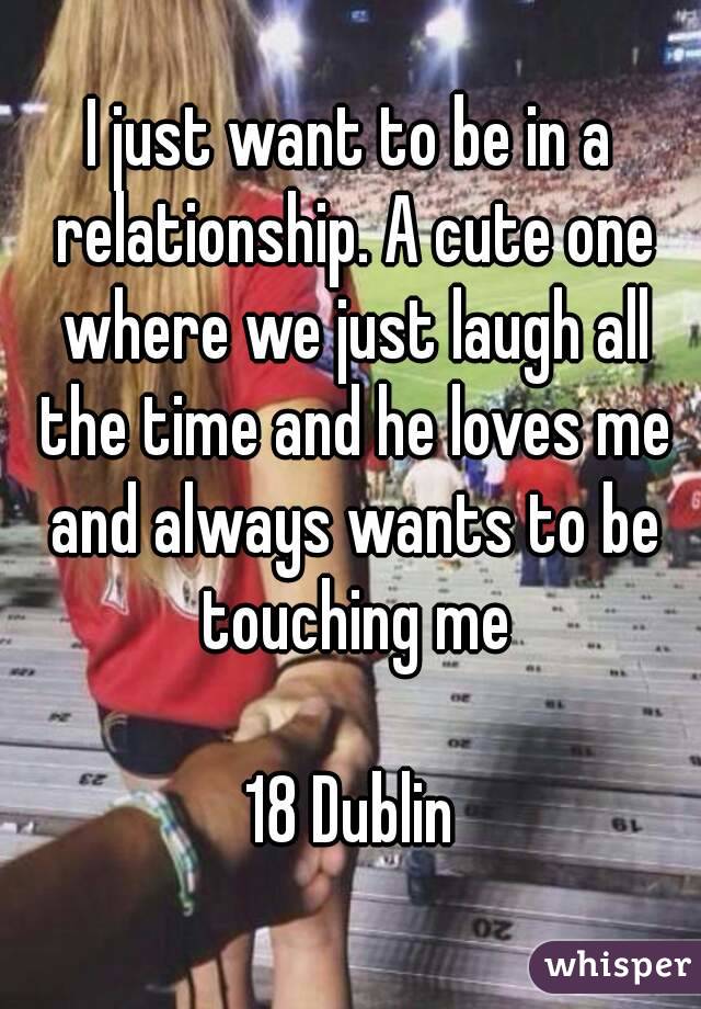 I just want to be in a relationship. A cute one where we just laugh all the time and he loves me and always wants to be touching me

18 Dublin