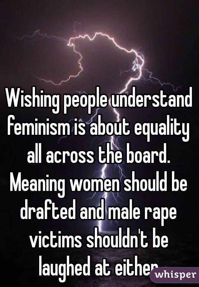 Wishing people understand feminism is about equality all across the board. Meaning women should be drafted and male rape victims shouldn't be laughed at either