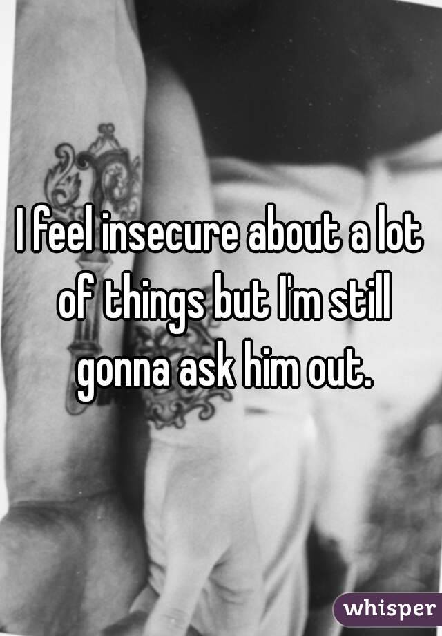 I feel insecure about a lot of things but I'm still gonna ask him out.