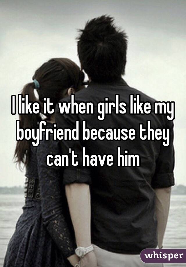 I like it when girls like my boyfriend because they can't have him 