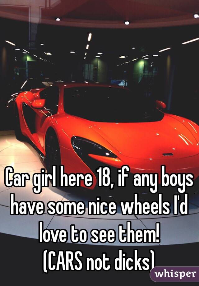 Car girl here 18, if any boys have some nice wheels I'd love to see them! 
(CARS not dicks)