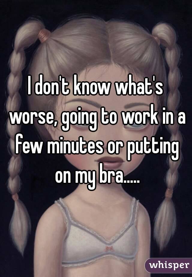 I don't know what's worse, going to work in a few minutes or putting on my bra.....