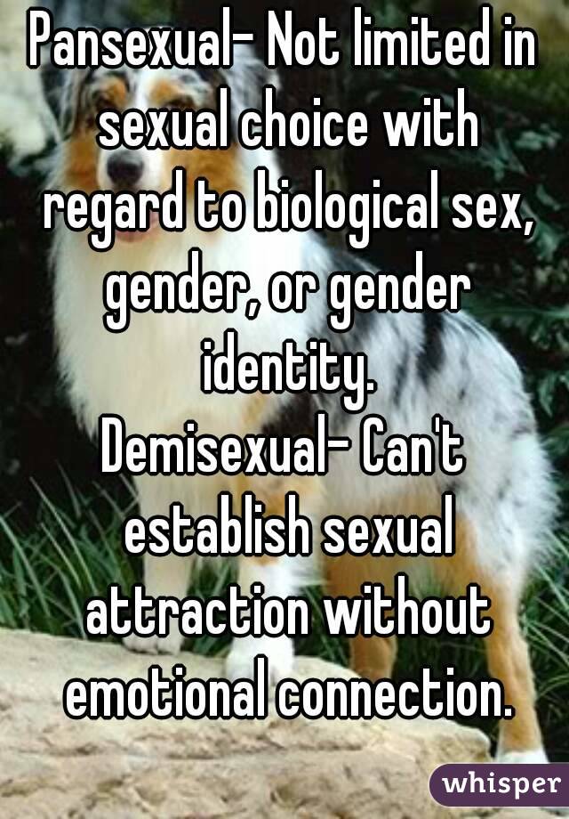 Pansexual- Not limited in sexual choice with regard to biological sex, gender, or gender identity.
Demisexual- Can't establish sexual attraction without emotional connection.
