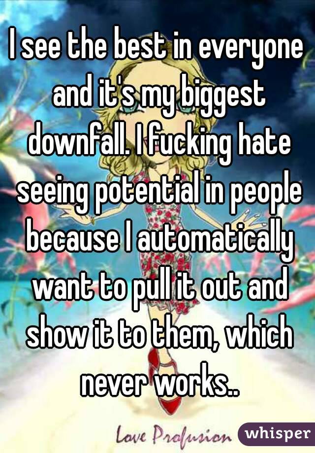 I see the best in everyone and it's my biggest downfall. I fucking hate seeing potential in people because I automatically want to pull it out and show it to them, which never works..