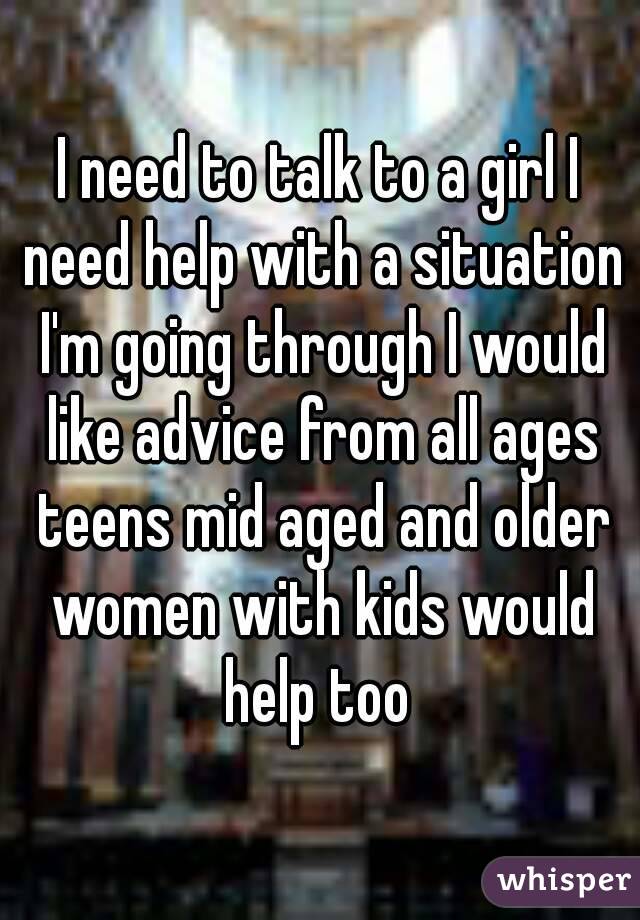 I need to talk to a girl I need help with a situation I'm going through I would like advice from all ages teens mid aged and older women with kids would help too 
