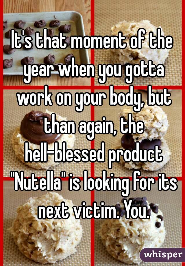 It's that moment of the year when you gotta work on your body, but than again, the hell-blessed product "Nutella" is looking for its next victim. You.
