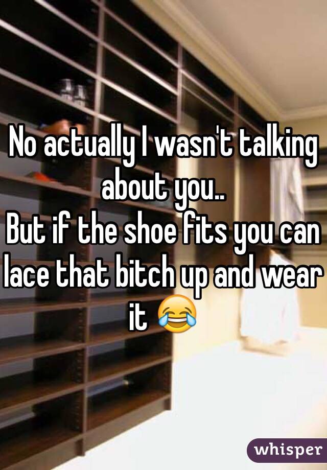 No actually I wasn't talking about you..
But if the shoe fits you can lace that bitch up and wear it 😂