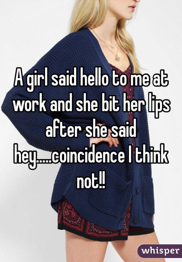A girl said hello to me at work and she bit her lips after she said hey.....coincidence I think not!! 