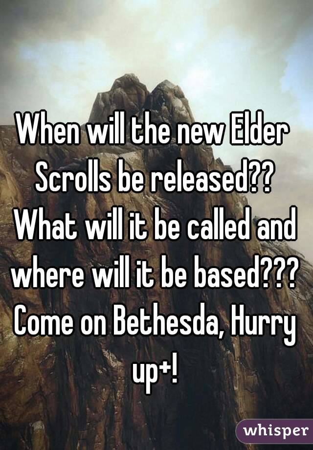 When will the new Elder Scrolls be released?? What will it be called and where will it be based??? Come on Bethesda, Hurry up+!