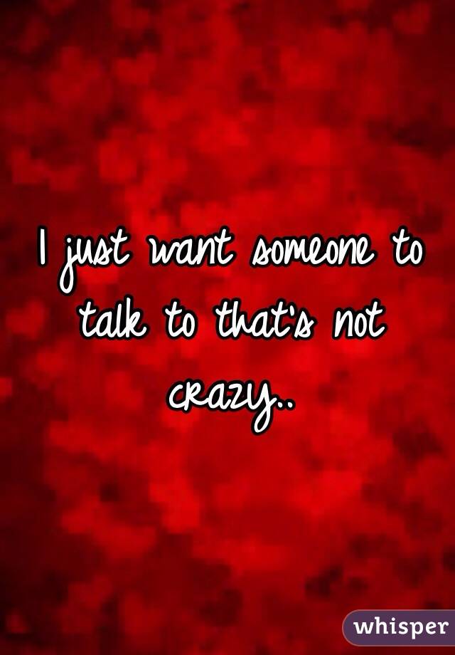 I just want someone to talk to that's not crazy..