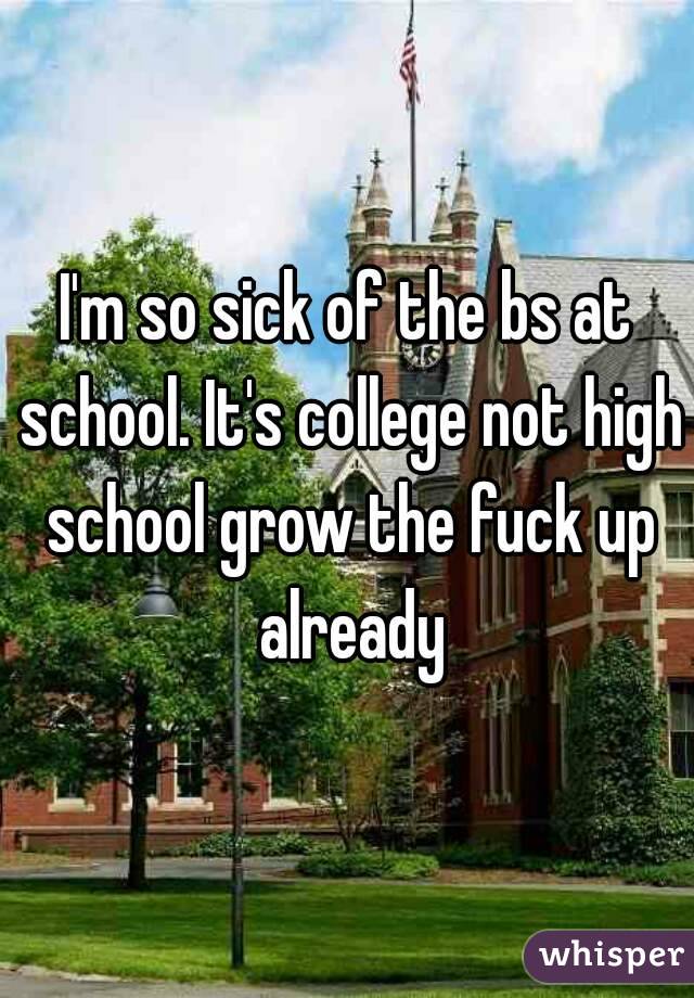 I'm so sick of the bs at school. It's college not high school grow the fuck up already