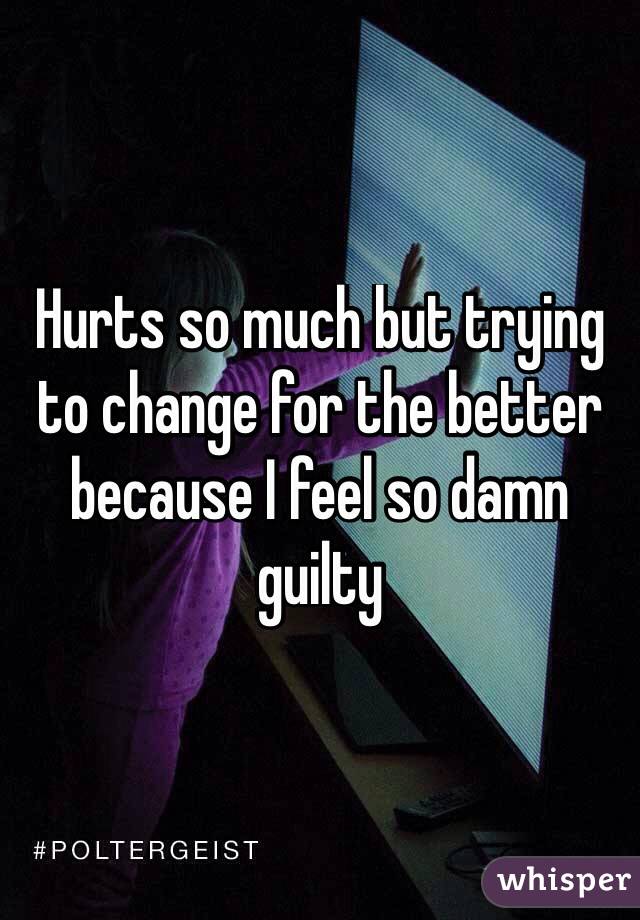Hurts so much but trying to change for the better because I feel so damn guilty 

