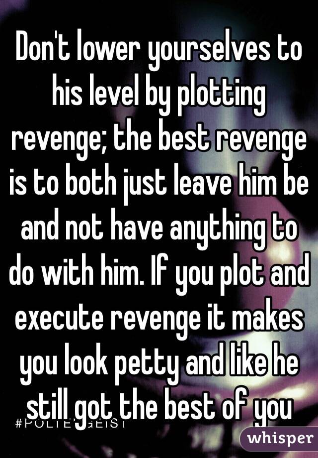 Don't lower yourselves to his level by plotting revenge; the best revenge is to both just leave him be and not have anything to do with him. If you plot and execute revenge it makes you look petty and like he still got the best of you 