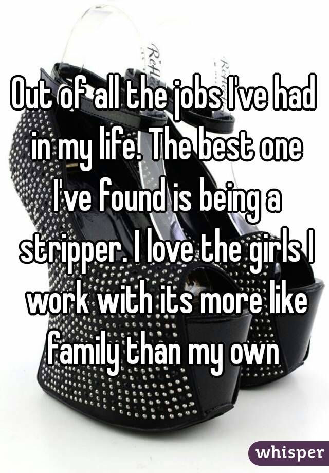 Out of all the jobs I've had in my life. The best one I've found is being a stripper. I love the girls I work with its more like family than my own 