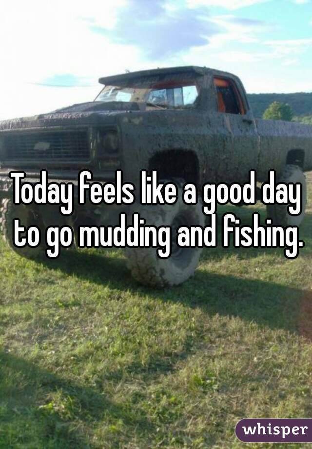 Today feels like a good day to go mudding and fishing.