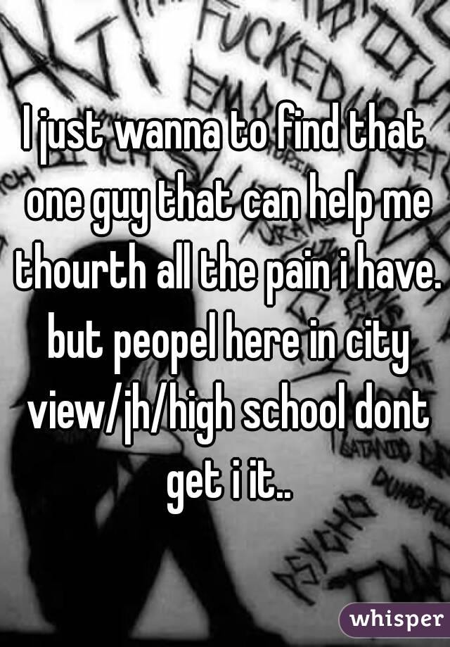 I just wanna to find that one guy that can help me thourth all the pain i have. but peopel here in city view/jh/high school dont get i it..
