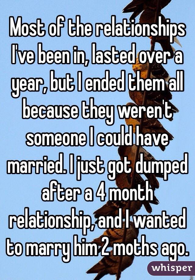 Most of the relationships I've been in, lasted over a year, but I ended them all because they weren't someone I could have married. I just got dumped after a 4 month relationship, and I wanted to marry him 2 moths ago. 