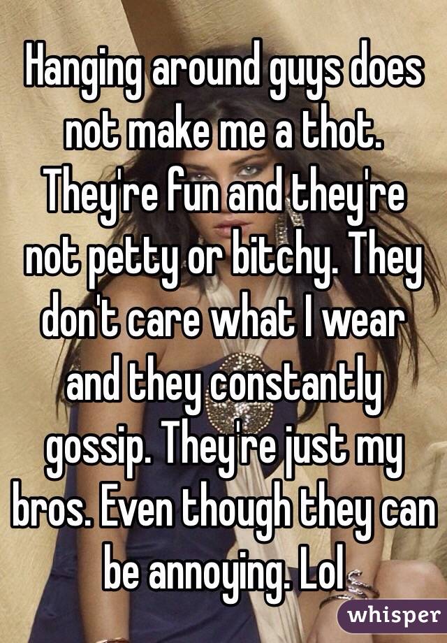 Hanging around guys does not make me a thot. They're fun and they're not petty or bitchy. They don't care what I wear and they constantly gossip. They're just my bros. Even though they can be annoying. Lol