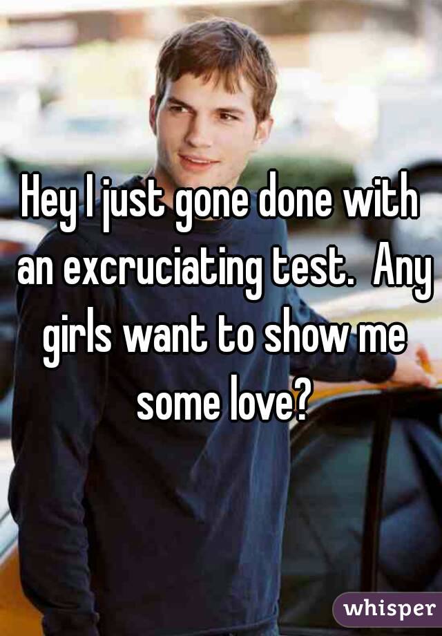 Hey I just gone done with an excruciating test.  Any girls want to show me some love?