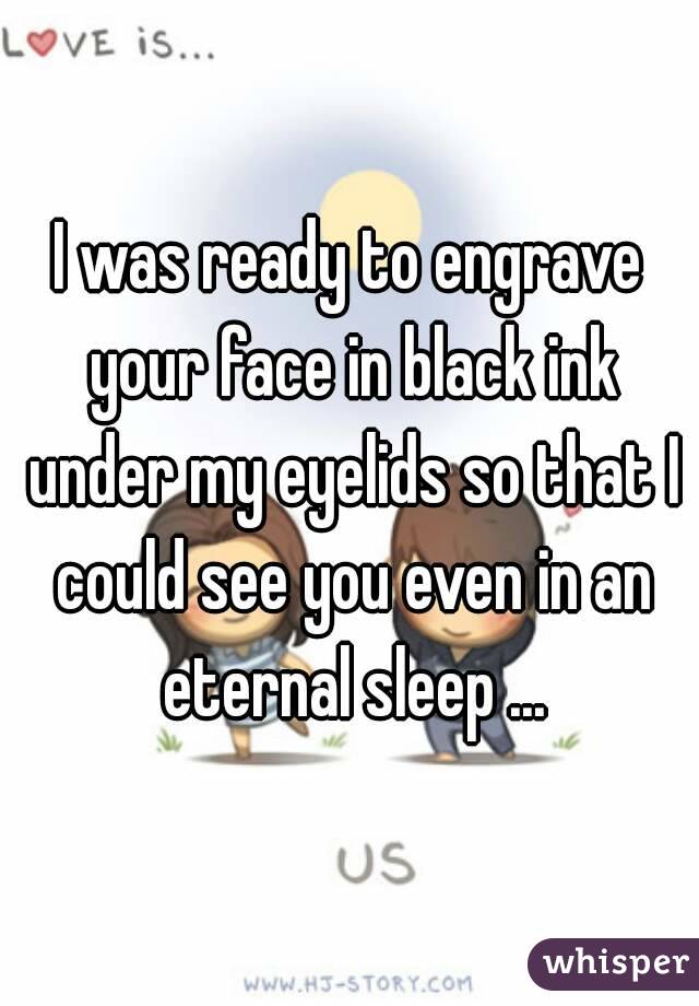 I was ready to engrave your face in black ink under my eyelids so that I could see you even in an eternal sleep ...