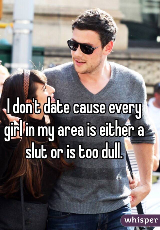 I don't date cause every girl in my area is either a slut or is too dull.