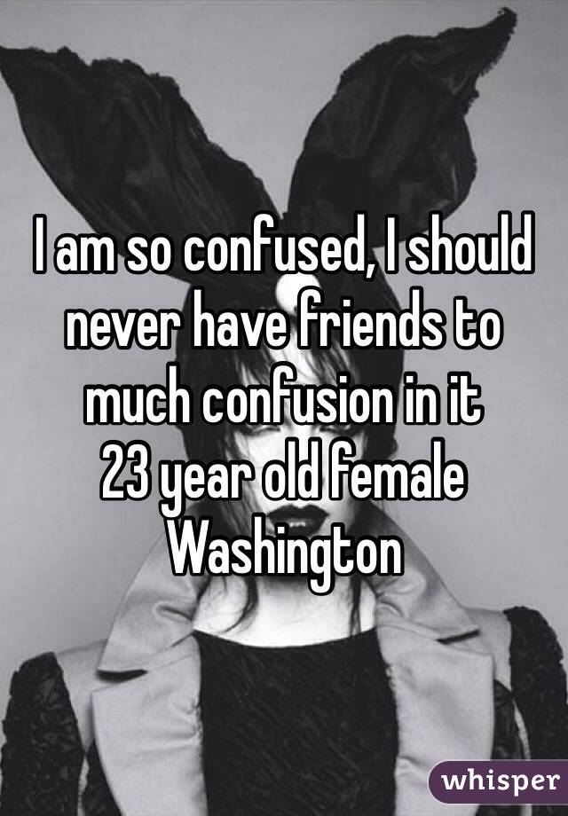 I am so confused, I should never have friends to much confusion in it 
23 year old female Washington 