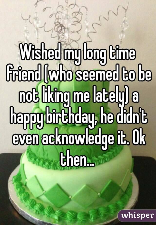 Wished my long time friend (who seemed to be not liking me lately) a happy birthday, he didn't even acknowledge it. Ok then... 
