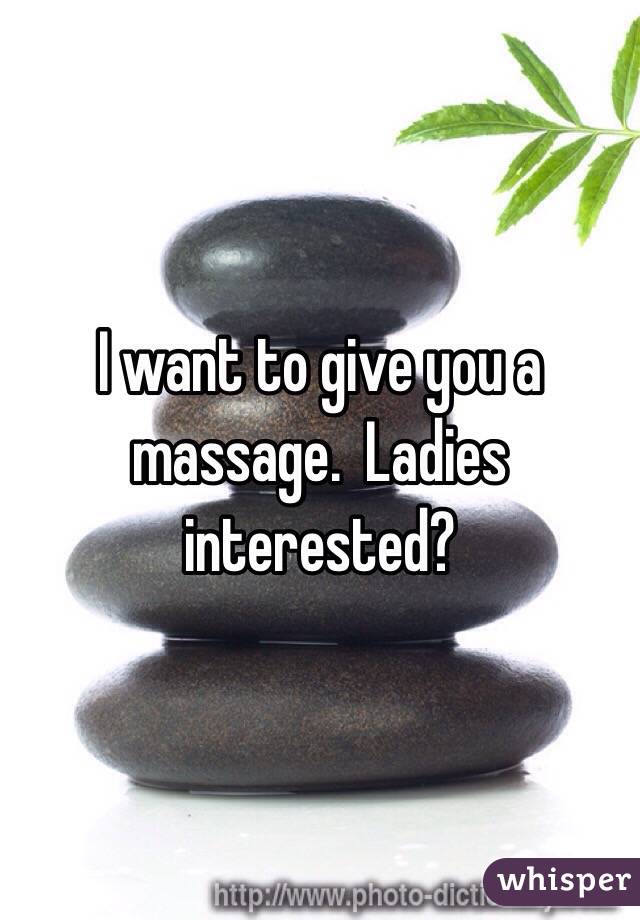 I want to give you a massage.  Ladies interested? 