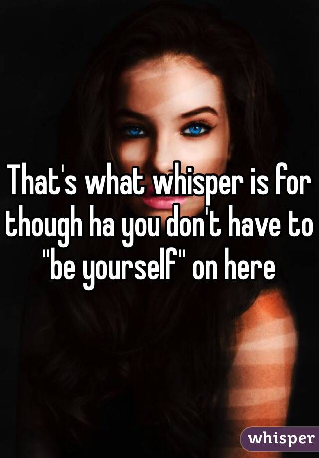 That's what whisper is for though ha you don't have to "be yourself" on here