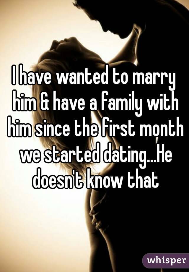I have wanted to marry him & have a family with him since the first month we started dating...He doesn't know that