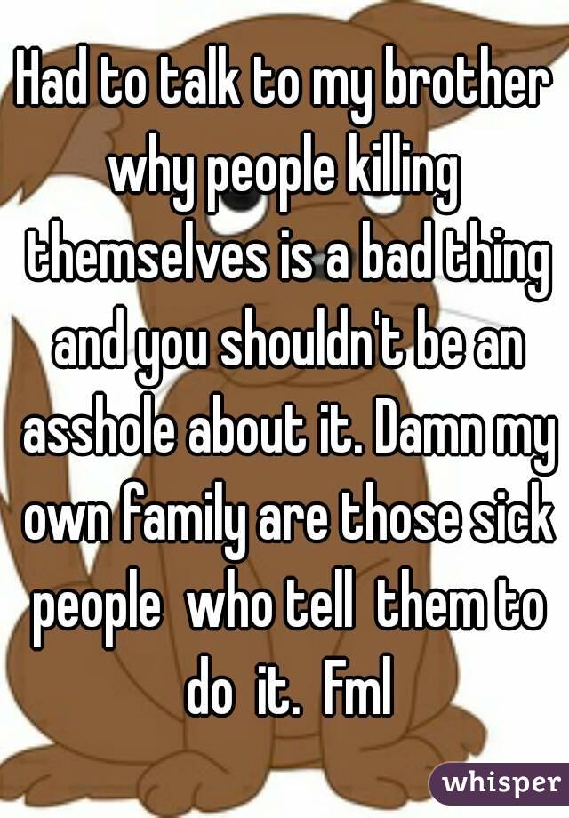 Had to talk to my brother why people killing  themselves is a bad thing and you shouldn't be an asshole about it. Damn my own family are those sick people  who tell  them to do  it.  Fml