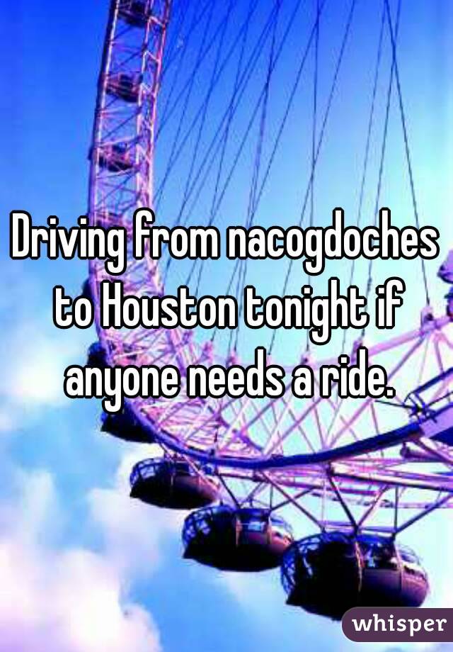 Driving from nacogdoches to Houston tonight if anyone needs a ride.