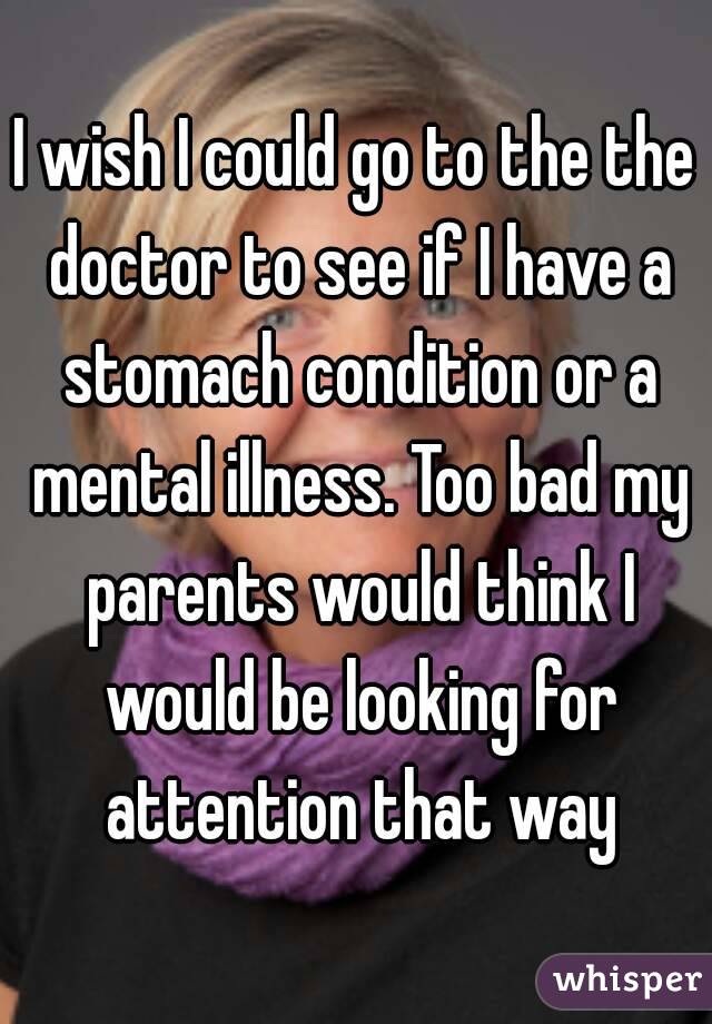 I wish I could go to the the doctor to see if I have a stomach condition or a mental illness. Too bad my parents would think I would be looking for attention that way