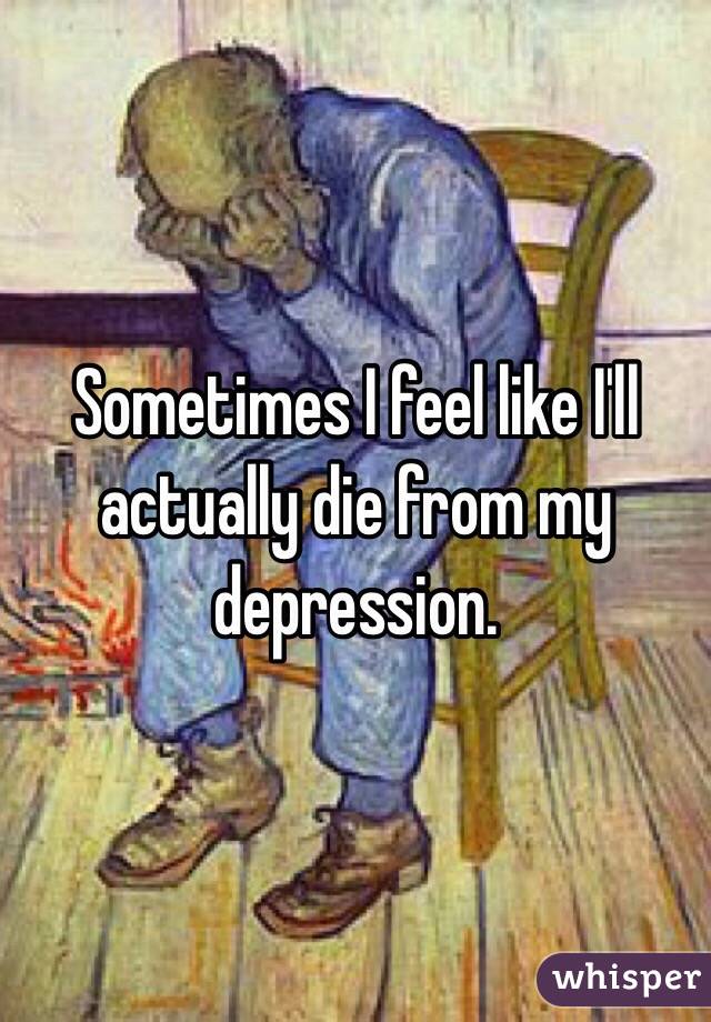 Sometimes I feel like I'll actually die from my depression.