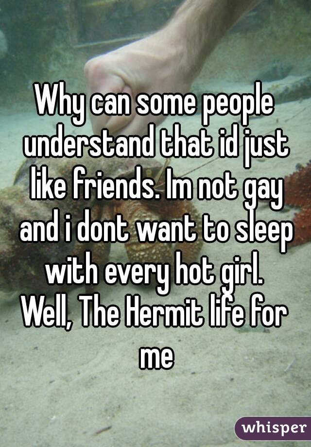 Why can some people understand that id just like friends. Im not gay and i dont want to sleep with every hot girl. 
Well, The Hermit life for me