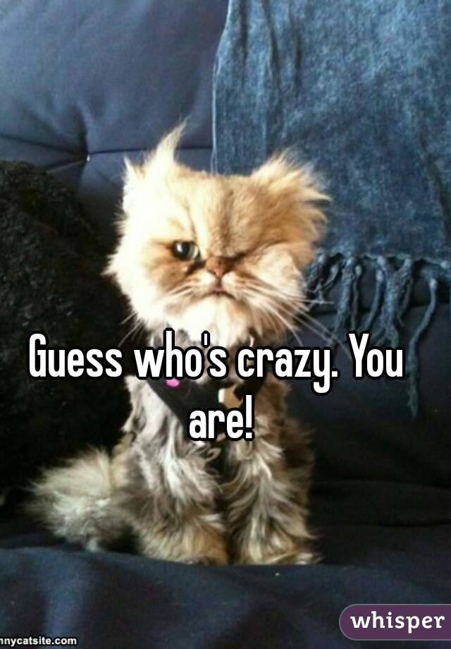 Guess who's crazy. You are!
