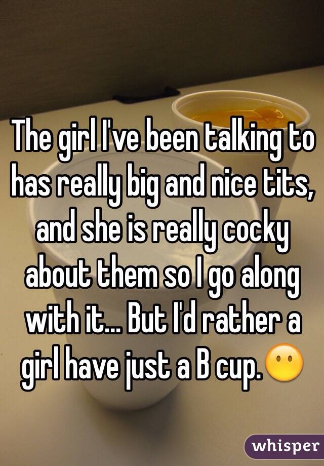 The girl I've been talking to has really big and nice tits, and she is really cocky about them so I go along with it... But I'd rather a girl have just a B cup.😶