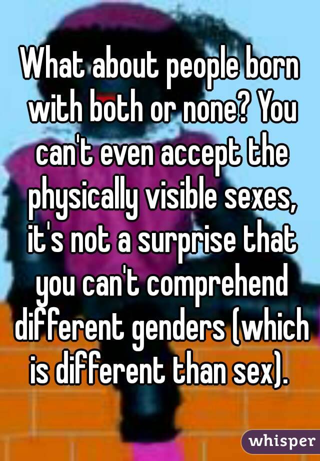 What about people born with both or none? You can't even accept the physically visible sexes, it's not a surprise that you can't comprehend different genders (which is different than sex). 