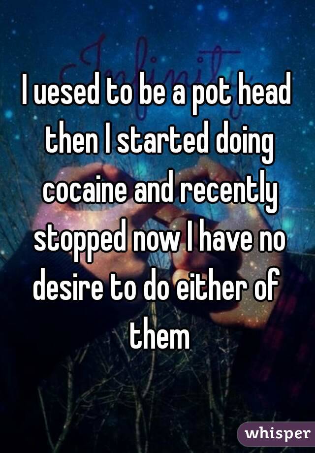 I uesed to be a pot head then I started doing cocaine and recently stopped now I have no desire to do either of  them