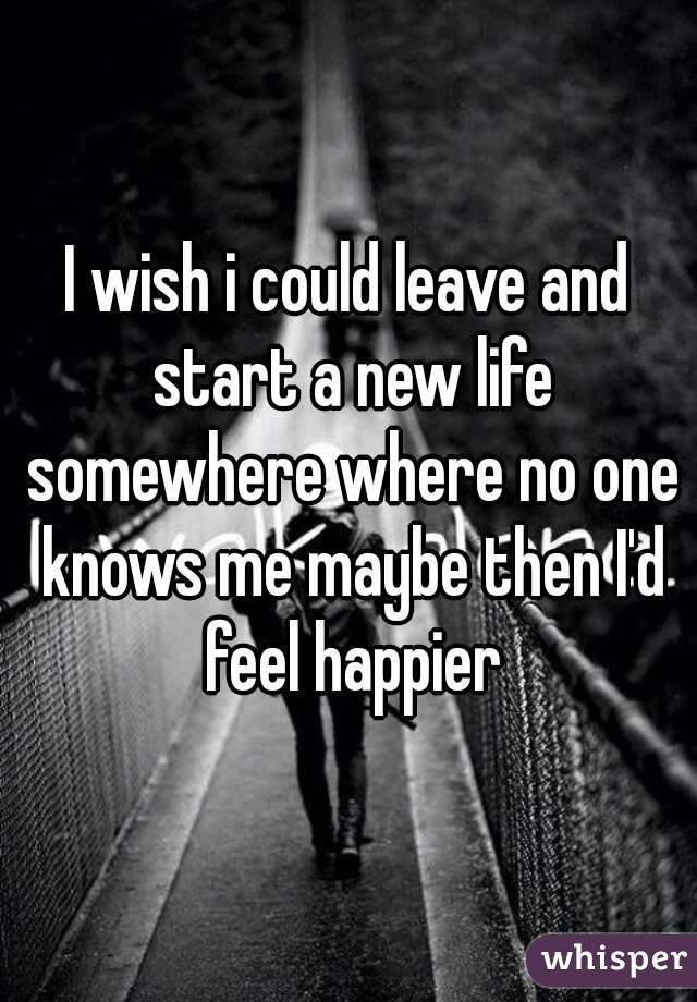 I wish i could leave and start a new life somewhere where no one knows me maybe then I'd feel happier