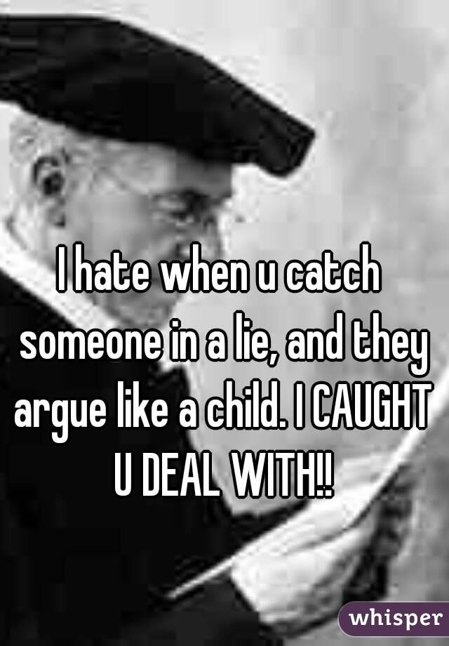 I hate when u catch someone in a lie, and they argue like a child. I CAUGHT U DEAL WITH!!