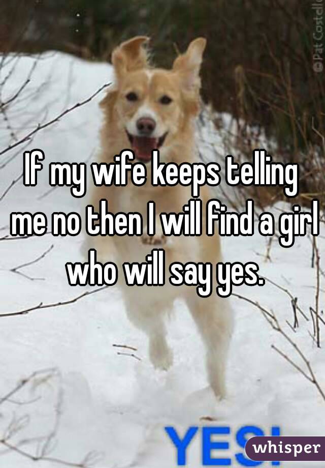 If my wife keeps telling me no then I will find a girl who will say yes.