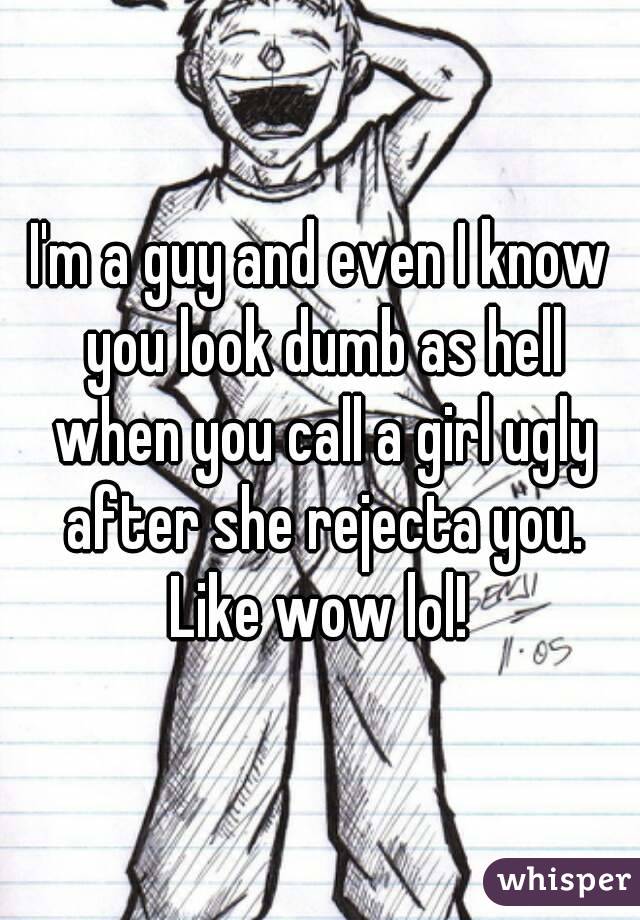 I'm a guy and even I know you look dumb as hell when you call a girl ugly after she rejecta you. Like wow lol! 