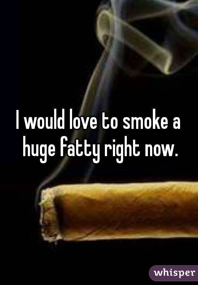 I would love to smoke a huge fatty right now.