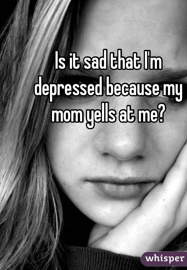 Is it sad that I'm depressed because my mom yells at me?