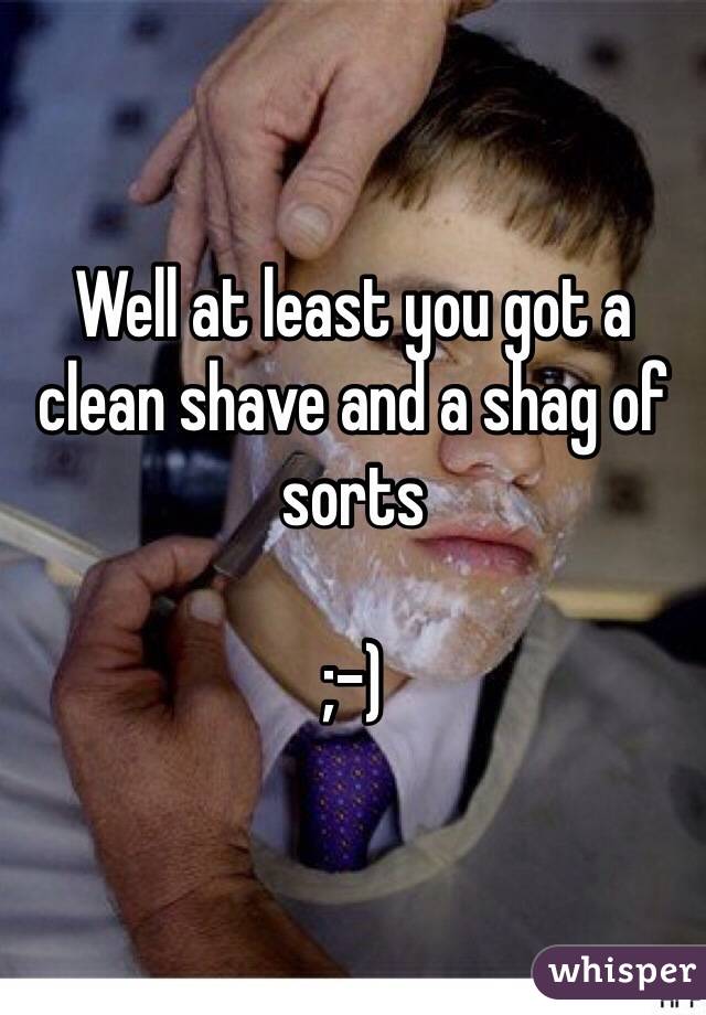 Well at least you got a clean shave and a shag of sorts

;-)