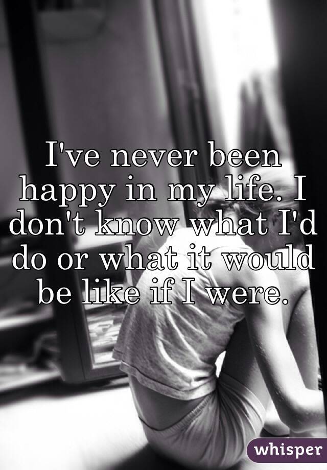 I've never been happy in my life. I don't know what I'd do or what it would be like if I were.