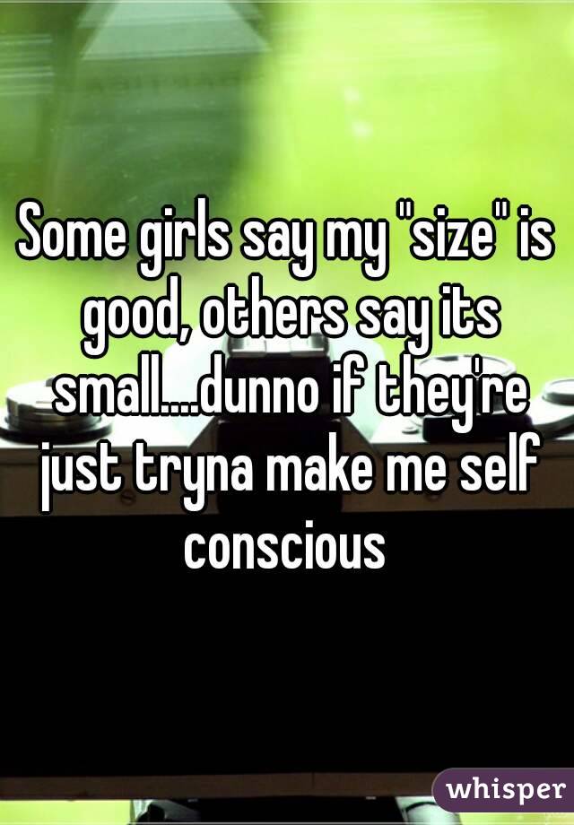 Some girls say my "size" is good, others say its small....dunno if they're just tryna make me self conscious 