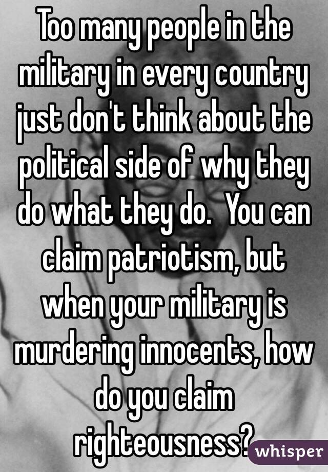 Too many people in the military in every country just don't think about the political side of why they do what they do.  You can claim patriotism, but when your military is murdering innocents, how do you claim righteousness? 